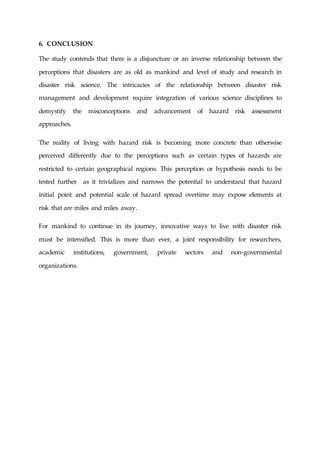 6. CONCLUSION
The study contends that there is a disjuncture or an inverse relationship between the
perceptions that disasters are as old as mankind and level of study and research in
disaster risk science. The intricacies of the relationship between disaster risk
management and development require integration of various science disciplines to
demystify the misconceptions and advancement of hazard risk assessment
approaches.
The reality of living with hazard risk is becoming more concrete than otherwise
perceived differently due to the perceptions such as certain types of hazards are
restricted to certain geographical regions. This perception or hypothesis needs to be
tested further as it trivializes and narrows the potential to understand that hazard
initial point and potential scale of hazard spread overtime may expose elements at
risk that are miles and miles away.
For mankind to continue in its journey, innovative ways to live with disaster risk
must be intensified. This is more than ever, a joint responsibility for researchers,
academic institutions, government, private sectors and non-governmental
organizations.
 