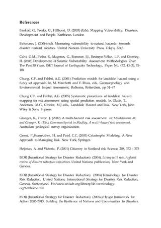 References
Bankoff, G., Frerks, G., Hillhorst, D. (2003) (Eds). Mapping Vulnerability: Disasters,
Development and People, Earthscan, London
Birkmann, J. (2006) (ed). Measuring vulnerability to natural hazards : towards
disaster resilient societies. United Nations University Press, Tokyo, 524p
Calvi, G.M., Pinho, R., Magenes, G., Bommer, J.J., Restrepo-Vélez, L.F. and Crowley,
H. (2006) Development of Seismic Vulnerability Assessment Methodologies Over
The Past 30 Years. ISET Journal of Earthquake Technology, Paper No. 472, 43 (3), 75-
104
Chung, C.F. and Fabbri, A.G. (2001) Prediction models for landslide hazard using a
fuzzy set approach. In, M. Marchetti and V. Rivas, eds., Geomorphology and
Environmental Impact Assessment, Balkema, Rotterdam, pp 31–47
Chung C.F. and Fabbri, A.G. (2005) Systematic procedures of landslide hazard
mapping for risk assessment using spatial prediction models. In, Glade, T.,
Anderson, M.G., Crozier, M.J. eds., Landslide Hazard and Risk. New York, John
Wiley & Sons, In press.
Granger, K., Trevor, J. (2000). A multi-hazard risk assessment. In: Middelmann, M.
and Granger, K. (Eds), Community risk in MacKay, A multi-hazard risk assessment.
Australian geological survey organization.
Grossi, P.,Kunreuther, H. and Patel, C.C. (2005) Catastrophe Modeling: A New
Approach to Managing Risk. New York, Springer.
Heijman, A. and Victoria, P. (2001) Citizenry in Scotland risk Science, 208, 372 – 375
ISDR (Intentional Strategy for Disaster Reduction) (2004). Living with risk. A global
review of disaster reduction initiatives. United Nations publication, New York and
Geneva.
ISDR (Intentional Strategy for Disaster Reduction) (2004) Terminology for Disaster
Risk Reduction. United Nations, International Strategy for Disaster Risk Reduction,
Geneva, Switzerland. Htt/www.unisdr.org/library/lib-terminology-
org%20home.htm
ISDR (Intentional Strategy for Disaster Reduction) (2005a) Hyogo framework for
Action 2005-2015. Building the Resilience of Nations and Communities to Disasters.
 