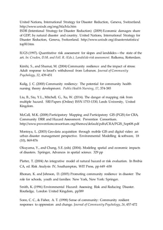 United Nations, International Strategy for Disaster Reduction, Geneva, Switzerland.
http://www.unisdr.org/eng/hfa/hfa.htm
ISDR (Intentional Strategy for Disaster Reduction) (2009) Economic damages: share
of GDP, by natural disaster and country. United Nations, International Strategy for
Disaster Reduction, Geneva, Switzerland. http://www.unisdr.org/disasterstatistics/
top50.htm
IUGS (1997). Quantitative risk assessment for slopes and landslides—the state of the
art. In: Cruden, D.M. and Fell. R. (Eds.), Landslide risk assessment. Balkema, Rotterdam.
Kimhi, S., and Shamai, M. (2004) Community resilience and the impact of stress:
Adult response to Israel’s withdrawal from Lebanon. Journal of Community
Psychology, 32, 439-451
Kulig, J. C. (2000) Community resiliency: The potential for community health
nursing theory development. Public Health Nursing, 17, 374-385
Liu, B., Siu, Y.L., Mitchell, G., Xu, W. (2014). The danger of mapping risk from
multiple hazard. SRI Papers (Online) ISSN 1753-1330, Leeds University, United
Kingdom.
McCall, M.K. (2008) Participatory Mapping and Participatory GIS (PGIS) for CRA,
Community DRR and Hazard Assessment. Prevention Consortium.
http://www.proventionconsortium.org/themes/default/pdfs/CRA/PGIS_Sept08.pdf
Montoya, L. (2003) Geo-data acquisition through mobile GIS and digital video: an
urban disaster management perspective. Environmental Modelling & software, 18
(10), 869-876
Okuyama, Y., and Chang, S.E. (eds) (2004). Modeling spatial and economic impacts
of disasters. Springer, Advances in spatial science. 329 pp
Platter, T. (2004) An integrative model of natural hazard or risk evaluation. In Brebia
CA, ed. Risk Analysis IV, Southampton, WIT Press, pp 649 -658
Rhonan, K. and Johnson, D. (2005) Promoting community resilience in disaster: The
role for schools, youth and families: New York, New York: Springer.
Smith, K. (1996) Environmental Hazard: Assessing Risk and Reducing Disaster.
Routledge, London United Kingdom, pp389
Sonn, C. C., & Fisher, A. T. (1998) Sense of community: Community resilient
responses to oppression and change. Journal of Community Psychology, 26, 457-472
 