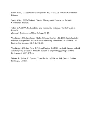 South Africa, (2002) Disaster Management Act, 57 of 2002. Pretoria: Government
Printers.
South Africa, (2005) National Disaster Management Framework. Pretoria:
Government Printers.
Tobin, G.A. (1999). Sustainability and community resilience: The holy grail of
hazards
planning? Environmental Hazards, 1, pp. 13–25.
Van Westen, C.J., Castellanos Abella, E.A. and Sekhar, L.K. (2008) Spatial data for
landslide susceptibility, hazards and vulnerability assessment: an overview. In:
Engineering geology, 102 (3-4), 112-131
Van Westen, C.J., Van Asch, T.W.J. and Soeters, R. (2005) Landslide hazard and risk
zonation; why is it still so difficult? Bulletin of Engineering geology and the
Environment 65 (2), 167-184
Wisner, B., Blaikie, P., Cannon, T. and Davis, I. (2006) At Risk, Second Edition.
Routledge, London.
 
