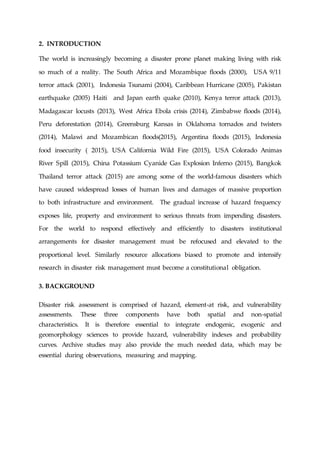 2. INTRODUCTION
The world is increasingly becoming a disaster prone planet making living with risk
so much of a reality. The South Africa and Mozambique floods (2000), USA 9/11
terror attack (2001), Indonesia Tsunami (2004), Caribbean Hurricane (2005), Pakistan
earthquake (2005) Haiti and Japan earth quake (2010), Kenya terror attack (2013),
Madagascar locusts (2013), West Africa Ebola crisis (2014), Zimbabwe floods (2014),
Peru deforestation (2014), Greensburg Kansas in Oklahoma tornados and twisters
(2014), Malawi and Mozambican floods(2015), Argentina floods (2015), Indonesia
food insecurity ( 2015), USA California Wild Fire (2015), USA Colorado Animas
River Spill (2015), China Potassium Cyanide Gas Explosion Inferno (2015), Bangkok
Thailand terror attack (2015) are among some of the world-famous disasters which
have caused widespread losses of human lives and damages of massive proportion
to both infrastructure and environment. The gradual increase of hazard frequency
exposes life, property and environment to serious threats from impending disasters.
For the world to respond effectively and efficiently to disasters institutional
arrangements for disaster management must be refocused and elevated to the
proportional level. Similarly resource allocations biased to promote and intensify
research in disaster risk management must become a constitutional obligation.
3. BACKGROUND
Disaster risk assessment is comprised of hazard, element-at risk, and vulnerability
assessments. These three components have both spatial and non-spatial
characteristics. It is therefore essential to integrate endogenic, exogenic and
geomorphology sciences to provide hazard, vulnerability indexes and probability
curves. Archive studies may also provide the much needed data, which may be
essential during observations, measuring and mapping.
 