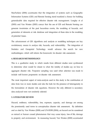 MacFarlane (2006) accentuates that the integration of systems such as Geographic
Information Systems (GIS) and Remote Sensing stand mankind a chance for building
generalizable data required for effective disaster risk management. Longley et al
(2005) and Van Westen (2005) concur that the use of GIS and Remote Sensing can
generate inventories of the past hazardous events, the modeling of hazards, and
generation of elements at risk database and integration of these data in the modeling
of potential losses.
The advancement of GIS algorithms and analysis or modelling techniques are key
revolutionary means to analyse risk, hazards, and vulnerability. The integration of
Statistics and Geospatial Technology would advance the search for new
methodologies which will inform the framework for disaster risk assessment.
4. RESEARCH METHODOLOGY
This is a qualitative study in which results from different studies were synthesized
to determine what would be closest to what the totality of studies say on how to
aggregate disaster risk. Purposive sampling was used when selection was made to
include well known proponents on disaster risk assessment.
The most important aspect of meta-analysis used in this study is the combination of
data from two or more studies and also the look for the presence of heterogeneity in
the formulation of disaster risk equations. However the only different is secondary
data analyzed were not randomly selected.
5. LITERATURE REVIEW
Hazard, resilience, vulnerability, loss, exposure, capacity, and damage are among
the prominently used terms to conceptualize disaster risk assessment. By definition
and as cited by Van Westen (2008) and UN-ISDR (2004), an hazard can be considered
as natural or human caused phenomenon that may cause injury, loss of life, damage
to property and environment. In measuring hazard, Van Westen (2008) accentuated
 