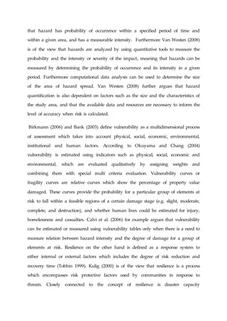 that hazard has probability of occurrence within a specified period of time and
within a given area, and has a measurable intensity. Furthermore Van Westen (2008)
is of the view that hazards are analyzed by using quantitative tools to measure the
probability and the intensity or severity of the impact, meaning that hazards can be
measured by determining the probability of occurrence and its intensity in a given
period. Furthermore computational data analysis can be used to determine the size
of the area of hazard spread. Van Westen (2008) further argues that hazard
quantification is also dependent on factors such as the size and the characteristics of
the study area, and that the available data and resources are necessary to inform the
level of accuracy when risk is calculated.
Birkmann (2006) and Bank (2003) define vulnerability as a multidimensional process
of assessment which takes into account physical, social, economic, environmental,
institutional and human factors. According to Okuyama and Chang (2004)
vulnerability is estimated using indicators such as physical, social, economic and
environmental, which are evaluated qualitatively by assigning weights and
combining them with special multi criteria evaluation. Vulnerability curves or
fragility curves are relative curves which show the percentage of property value
damaged. These curves provide the probability for a particular group of elements at
risk to fall within a feasible regions of a certain damage stage (e.g. slight, moderate,
complete, and destruction), and whether human lives could be estimated for injury,
homelessness and casualties. Calvi et al. (2006) for example argues that vulnerability
can be estimated or measured using vulnerability tables only when there is a need to
measure relation between hazard intensity and the degree of damage for a group of
elements at risk. Resilience on the other hand is defined as a response system to
either internal or external factors which includes the degree of risk reduction and
recovery time (Tobbin 1999). Kulig (2000) is of the view that resilience is a process
which encompasses risk protective factors used by communities in response to
threats. Closely connected to the concept of resilience is disaster capacity
 