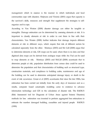 management which in essence is the manner in which individuals and local
communities cope with disasters. Heijmans and Victoria (2001) argue that capacity is
the survivor’s skills, resources and strength that supplement the strategies to self-
organize and to cope.
According to Van Weston (2008) disaster damage can either be tangible or
intangible. Damage estimation can be determined by assessing elements at risk. It is
important to classify elements at risk in order to cost them in line with their
characteristics. Van Westen (2008) further indicates that damage impacts different
elements at risk in different ways, which require that risk of different sectors be
calculated separately from the other. Montaya (2003) and Mc Call (2008) argue that
to determine elements at risk, GIS maps can be used, where there is no data and that
digitized data maps can be derived from analogue maps while Arc Pad can be used
to map elements at risk. Montoya (2003) and McCall (2008) accentuate that to
determine people at risk, population distribution from census data could be used to
determine the population and that characteristics of building such as structural type,
construction materials, and compliance to building codes, maintenance and age of
the building can be used to determine anticipated damage injury or death in the
event of risk occurrence. Grossi et al (2005) accentuates that since the late 1980s, loss
estimation has been carried out initially from the early days of insurance and as a
results, computer based catastrophe modeling came to existence to advance
information technology and GIS in the calculation of disaster risk. The RADIUS
(Risk Assessment tool for Diagnosis of Urban Areas against Seismic Disasters)
methods for loss estimation was invented to perform aggregated loss estimations to
estimate the number damaged building, causalities and injured people RADIUS
(1999)
 