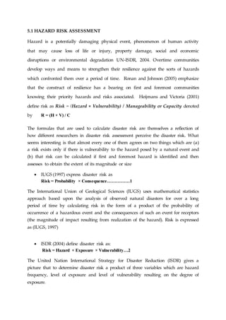 5.1 HAZARD RISK ASSESSMENT
Hazard is a potentially damaging physical event, phenomenon of human activity
that may cause loss of life or injury, property damage, social and economic
disruptions or environmental degradation UN-ISDR, 2004. Overtime communities
develop ways and means to strengthen their resilience against the sorts of hazards
which confronted them over a period of time. Ronan and Johnson (2005) emphasize
that the construct of resilience has a bearing on first and foremost communities
knowing their priority hazards and risks associated. Heijmans and Victoria (2001)
define risk as Risk = (Hazard × Vulnerability) / Manageability or Capacity denoted
by R = (H × V) / C
The formulas that are used to calculate disaster risk are themselves a reflection of
how different researchers in disaster risk assessment perceive the disaster risk. What
seems interesting is that almost every one of them agrees on two things which are (a)
a risk exists only if there is vulnerability to the hazard posed by a natural event and
(b) that risk can be calculated if first and foremost hazard is identified and then
assesses to obtain the extent of its magnitude or size
 IUGS (1997) express disaster risk as
Risk = Probability × Consequence……………1
The International Union of Geological Sciences (IUGS) uses mathematical statistics
approach based upon the analysis of observed natural disasters for over a long
period of time by calculating risk in the form of a product of the probability of
occurrence of a hazardous event and the consequences of such an event for receptors
(the magnitude of impact resulting from realization of the hazard). Risk is expressed
as (IUGS, 1997)
 ISDR (2004) define disaster risk as:
Risk = Hazard × Exposure × Vulnerability…2
The United Nation International Strategy for Disaster Reduction (ISDR) gives a
picture that to determine disaster risk a product of three variables which are hazard
frequency, level of exposure and level of vulnerability resulting on the degree of
exposure.
 