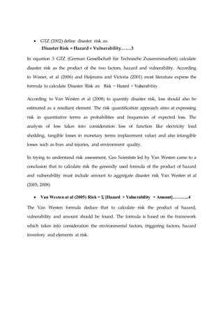  GTZ (2002) define disaster risk as:
Disaster Risk = Hazard × Vulnerability…….3
In equation 3 GTZ (German Gessellschaft für Technische Zusammenarbeit) calculate
disaster risk as the product of the two factors, hazard and vulnerability. According
to Wisner, et al (2006) and Heijmans and Victoria (2001) most literature express the
formula to calculate Disaster Risk as: Risk = Hazard × Vulnerability
According to Van Westen et al (2008) to quantify disaster risk, loss should also be
estimated as a resultant element. The risk quantification approach aims at expressing
risk in quantitative terms as probabilities and frequencies of expected loss. The
analysis of loss takes into consideration loss of function like electricity load
shedding, tangible losses in monetary terms (replacement value) and also intangible
losses such as lives and injuries, and environment quality.
In trying to understand risk assessment, Geo Scientists led by Van Westen came to a
conclusion that to calculate risk the generally used formula of the product of hazard
and vulnerability must include amount to aggregate disaster risk Van Westen et al
(2005, 2008)
 Van Westen at al (2005) Risk = Ʃ [Hazard × Vulnerability × Amount]………..4
The Van Westen formula deduce that to calculate risk the product of hazard,
vulnerability and amount should be found. The formula is based on the framework
which takes into consideration the environmental factors, triggering factors, hazard
inventory and elements at risk.
 