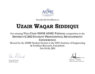 Awards this Certificate to
UZAIR WAQAR SIDDIQUI
For winning Vice-Chair SDOB ASME Pakistan competition in the
DISTRICT G 2012 STUDENT PROFESSIONAL DEVELOPMENT
CONFERENCE
Hosted by the ASME Student Section at the NFC Institute of Engineering
& Fertilizer Research, Faisalabad.
Feb 24-26, 2012
Victoria Rockwell
ASME President
Thomas G. Loughlin
ASME Executive Director
 