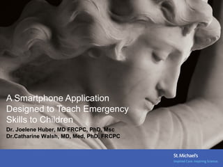 A Smartphone Application
Designed to Teach Emergency
Skills to Children
Dr. Joelene Huber, MD FRCPC, PhD, Msc
Dr.Catharine Walsh, MD, Med, PhD, FRCPC
 