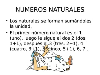 NUMEROS NATURALES
• Los naturales se forman sumándoles
la unidad:
• El primer número natural es el 1
(uno), luego le sigue el dos 2 (dos,
1+1), después el 3 (tres, 2+1), 4
(cuatro, 3+1), 5 (cinco, 5+1), 6, 7...
 