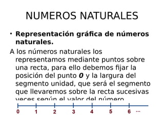 NUMEROS NATURALES
• Representación gráfica de números
naturales.
A los números naturales los
representamos mediante puntos sobre
una recta, para ello debemos fijar la
posición del punto 0 y la largura del
segmento unidad, que será el segmento
que llevaremos sobre la recta sucesivas
veces según el valor del número.
 