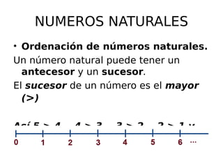 NUMEROS NATURALES
• Ordenación de números naturales.
Un número natural puede tener un
antecesor y un sucesor.
El sucesor de un número es el mayor
(>)
Así 5 > 4, 4 > 3, 3 > 2, 2 > 1 y
1 > 0
 
