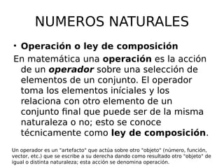 NUMEROS NATURALES
• Operación o ley de composición
En matemática una operación es la acción
de un operador sobre una selección de
elementos de un conjunto. El operador
toma los elementos iníciales y los
relaciona con otro elemento de un
conjunto final que puede ser de la misma
naturaleza o no; esto se conoce
técnicamente como ley de composición.
Un operador es un "artefacto" que actúa sobre otro "objeto" (número, función,
vector, etc.) que se escribe a su derecha dando como resultado otro "objeto" de
igual o distinta naturaleza; esta acción se denomina operación.
 