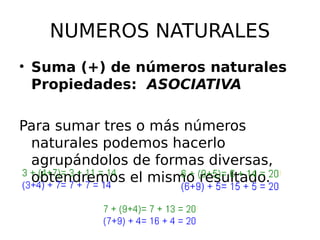 NUMEROS NATURALES
• Suma (+) de números naturales
Propiedades: ASOCIATIVA
Para sumar tres o más números
naturales podemos hacerlo
agrupándolos de formas diversas,
obtendremos el mismo resultado.
 