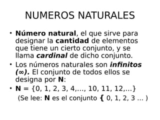 NUMEROS NATURALES
• Número natural, el que sirve para
designar la cantidad de elementos
que tiene un cierto conjunto, y se
llama cardinal de dicho conjunto.
• Los números naturales son infinitos
(∞). El conjunto de todos ellos se
designa por N:
• N = {0, 1, 2, 3, 4,…, 10, 11, 12,…}
(Se lee: N es el conjunto { 0, 1, 2, 3 … )
 
