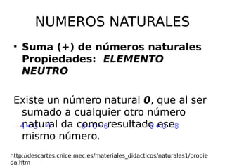 NUMEROS NATURALES
• Suma (+) de números naturales
Propiedades: ELEMENTO
NEUTRO
Existe un número natural 0, que al ser
sumado a cualquier otro número
natural da como resultado ese
mismo número.
http://descartes.cnice.mec.es/materiales_didacticos/naturales1/propie
da.htm
 