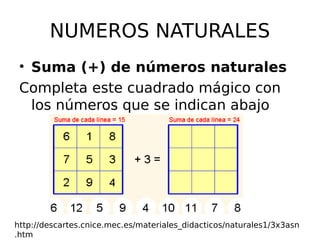 NUMEROS NATURALES
• Suma (+) de números naturales
Completa este cuadrado mágico con
los números que se indican abajo
http://descartes.cnice.mec.es/materiales_didacticos/naturales1/3x3asn
.htm
 