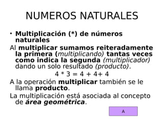 NUMEROS NATURALES
• Multiplicación (*) de números
naturales
Al multiplicar sumamos reiteradamente
la primera (multiplicando) tantas veces
como indica la segunda (multiplicador)
dando un solo resultado (producto).
4 * 3 = 4 + 4+ 4
A la operación multiplicar también se le
llama producto.
La multiplicación está asociada al concepto
de área geométrica.
A
 