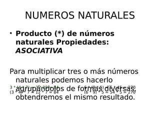 NUMEROS NATURALES
• Producto (*) de números
naturales Propiedades:
ASOCIATIVA
Para multiplicar tres o más números
naturales podemos hacerlo
agrupándolos de formas diversas,
obtendremos el mismo resultado.
3 * (4 * 7) = 3 * 28 = 84
(3 * 4) * 7 = 12 * 7 = 84
6 * (9 * 5) = 6 * 45 = 270
(6 * 9) * 5 = 54 * 5 = 270
 