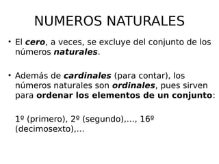 NUMEROS NATURALES
• El cero, a veces, se excluye del conjunto de los
números naturales.
• Además de cardinales (para contar), los
números naturales son ordinales, pues sirven
para ordenar los elementos de un conjunto:
1º (primero), 2º (segundo),…, 16º
(decimosexto),…
 