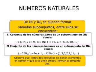 NUMEROS NATURALES
De IN y IN0 se pueden formar
variados subconjuntos, entre ellos se
encuentran:
El Conjunto de los números pares es un subconjunto de IN0
donde:
{x Є IN0 / x=2n, n Є IN0 } = {0, 2, 4, 6, 8, 10,....}
El Conjunto de los números impares es un subconjunto de IN0
donde:
{x Є IN0 / x=2n + 1, n Є INo } ={1,3,5,7,9,11,...}
Observa que: estos dos conjuntos no tienen elementos
en común y que si se unen ambos, forman el conjunto
IN0.
 