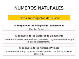 N
NUMEROS NATURALES
Naturales (IN)
Otros subconjuntos de IN son:
El conjunto de los Múltiplos de un número n:
{1n, 2n, 3n,4n, … }.
El conjunto de los Divisores de un número:
Llamamos divisores de un número, a todo el conjunto de números que
lo divide exactamente.
El conjunto de los Números Primos:
El número natural p >1 es un número primo si sus únicos divisores
son 1 y p.
 