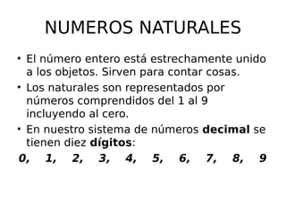 NUMEROS NATURALES
• El número entero está estrechamente unido
a los objetos. Sirven para contar cosas.
• Los naturales son representados por
números comprendidos del 1 al 9
incluyendo al cero.
• En nuestro sistema de números decimal se
tienen diez dígitos:
0, 1, 2, 3, 4, 5, 6, 7, 8, 9
 