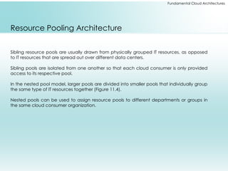 Fundamental Cloud Architectures
Resource Pooling Architecture
Sibling resource pools are usually drawn from physically grouped IT resources, as opposed
to IT resources that are spread out over different data centers.
Sibling pools are isolated from one another so that each cloud consumer is only provided
access to its respective pool.
In the nested pool model, larger pools are divided into smaller pools that individually group
the same type of IT resources together (Figure 11.4).
Nested pools can be used to assign resource pools to different departments or groups in
the same cloud consumer organization.
 