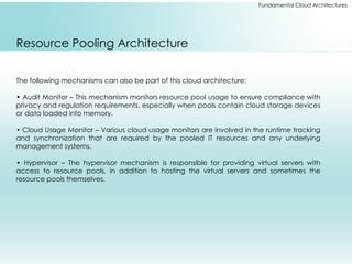 Fundamental Cloud Architectures
Resource Pooling Architecture
The following mechanisms can also be part of this cloud architecture:
• Audit Monitor – This mechanism monitors resource pool usage to ensure compliance with
privacy and regulation requirements, especially when pools contain cloud storage devices
or data loaded into memory.
• Cloud Usage Monitor – Various cloud usage monitors are involved in the runtime tracking
and synchronization that are required by the pooled IT resources and any underlying
management systems.
• Hypervisor – The hypervisor mechanism is responsible for providing virtual servers with
access to resource pools, in addition to hosting the virtual servers and sometimes the
resource pools themselves.
 