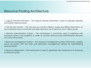 Fundamental Cloud Architectures
Resource Pooling Architecture
• Logical Network Perimeter – The logical network perimeter is used to logically organize
and isolate resource pools.
• Pay-Per-Use Monitor – The pay-per-use monitor collects usage and billing information on
how individual cloud consumers are allocated and use IT resources from various pools.
• Remote Administration System – This mechanism is commonly used to interface with
backend systems and programs in order to provide resource pool administration features
via a front-end portal.
• Resource Management System – The resource management system mechanism supplies
cloud consumers with the tools and permission management options for administering
resource pools.
• Resource Replication – This mechanism is used to generate new instances of IT resources
for resource pools.
 
