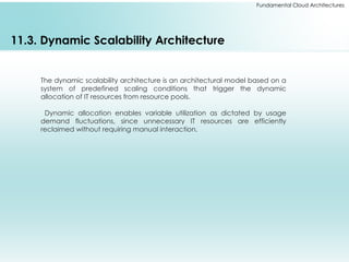 Fundamental Cloud Architectures
11.3. Dynamic Scalability Architecture
The dynamic scalability architecture is an architectural model based on a
system of predefined scaling conditions that trigger the dynamic
allocation of IT resources from resource pools.
Dynamic allocation enables variable utilization as dictated by usage
demand fluctuations, since unnecessary IT resources are efficiently
reclaimed without requiring manual interaction.
 