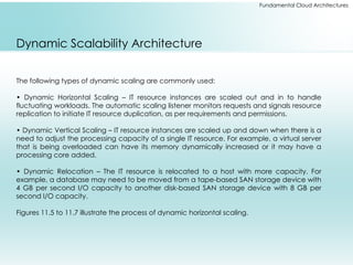 Fundamental Cloud Architectures
Dynamic Scalability Architecture
The following types of dynamic scaling are commonly used:
• Dynamic Horizontal Scaling – IT resource instances are scaled out and in to handle
fluctuating workloads. The automatic scaling listener monitors requests and signals resource
replication to initiate IT resource duplication, as per requirements and permissions.
• Dynamic Vertical Scaling – IT resource instances are scaled up and down when there is a
need to adjust the processing capacity of a single IT resource. For example, a virtual server
that is being overloaded can have its memory dynamically increased or it may have a
processing core added.
• Dynamic Relocation – The IT resource is relocated to a host with more capacity. For
example, a database may need to be moved from a tape-based SAN storage device with
4 GB per second I/O capacity to another disk-based SAN storage device with 8 GB per
second I/O capacity.
Figures 11.5 to 11.7 illustrate the process of dynamic horizontal scaling.
 