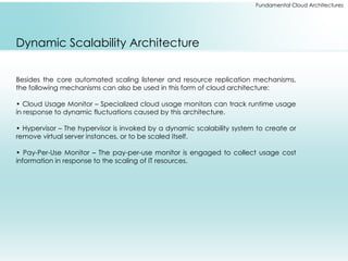 Fundamental Cloud Architectures
Dynamic Scalability Architecture
Besides the core automated scaling listener and resource replication mechanisms,
the following mechanisms can also be used in this form of cloud architecture:
• Cloud Usage Monitor – Specialized cloud usage monitors can track runtime usage
in response to dynamic fluctuations caused by this architecture.
• Hypervisor – The hypervisor is invoked by a dynamic scalability system to create or
remove virtual server instances, or to be scaled itself.
• Pay-Per-Use Monitor – The pay-per-use monitor is engaged to collect usage cost
information in response to the scaling of IT resources.
 