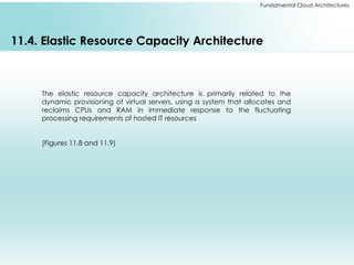 Fundamental Cloud Architectures
11.4. Elastic Resource Capacity Architecture
The elastic resource capacity architecture is primarily related to the
dynamic provisioning of virtual servers, using a system that allocates and
reclaims CPUs and RAM in immediate response to the fluctuating
processing requirements of hosted IT resources
(Figures 11.8 and 11.9)
 