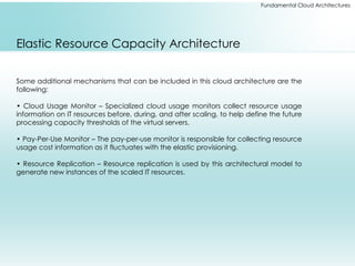 Fundamental Cloud Architectures
Elastic Resource Capacity Architecture
Some additional mechanisms that can be included in this cloud architecture are the
following:
• Cloud Usage Monitor – Specialized cloud usage monitors collect resource usage
information on IT resources before, during, and after scaling, to help define the future
processing capacity thresholds of the virtual servers.
• Pay-Per-Use Monitor – The pay-per-use monitor is responsible for collecting resource
usage cost information as it fluctuates with the elastic provisioning.
• Resource Replication – Resource replication is used by this architectural model to
generate new instances of the scaled IT resources.
 