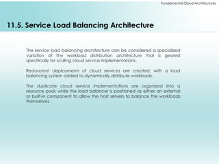 Fundamental Cloud Architectures
11.5. Service Load Balancing Architecture
The service load balancing architecture can be considered a specialized
variation of the workload distribution architecture that is geared
specifically for scaling cloud service implementations.
Redundant deployments of cloud services are created, with a load
balancing system added to dynamically distribute workloads.
The duplicate cloud service implementations are organized into a
resource pool, while the load balancer is positioned as either an external
or built-in component to allow the host servers to balance the workloads
themselves.
 