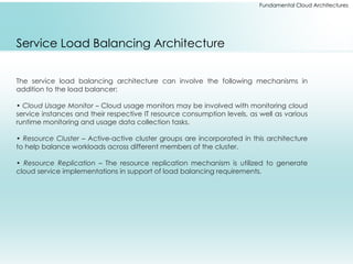 Fundamental Cloud Architectures
Service Load Balancing Architecture
The service load balancing architecture can involve the following mechanisms in
addition to the load balancer:
• Cloud Usage Monitor – Cloud usage monitors may be involved with monitoring cloud
service instances and their respective IT resource consumption levels, as well as various
runtime monitoring and usage data collection tasks.
• Resource Cluster – Active-active cluster groups are incorporated in this architecture
to help balance workloads across different members of the cluster.
• Resource Replication – The resource replication mechanism is utilized to generate
cloud service implementations in support of load balancing requirements.
 