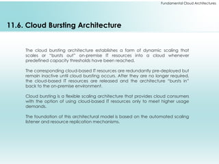 Fundamental Cloud Architectures
11.6. Cloud Bursting Architecture
The cloud bursting architecture establishes a form of dynamic scaling that
scales or “bursts out” on-premise IT resources into a cloud whenever
predefined capacity thresholds have been reached.
The corresponding cloud-based IT resources are redundantly pre-deployed but
remain inactive until cloud bursting occurs. After they are no longer required,
the cloud-based IT resources are released and the architecture “bursts in”
back to the on-premise environment.
Cloud bursting is a flexible scaling architecture that provides cloud consumers
with the option of using cloud-based IT resources only to meet higher usage
demands.
The foundation of this architectural model is based on the automated scaling
listener and resource replication mechanisms.
 