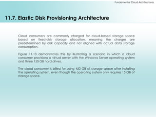 Fundamental Cloud Architectures
11.7. Elastic Disk Provisioning Architecture
Cloud consumers are commonly charged for cloud-based storage space
based on fixed-disk storage allocation, meaning the charges are
predetermined by disk capacity and not aligned with actual data storage
consumption.
Figure 11.13 demonstrates this by illustrating a scenario in which a cloud
consumer provisions a virtual server with the Windows Server operating system
and three 150 GB hard drives.
The cloud consumer is billed for using 450 GB of storage space after installing
the operating system, even though the operating system only requires 15 GB of
storage space.
 