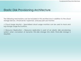 Fundamental Cloud Architectures
Elastic Disk Provisioning Architecture
The following mechanisms can be included in this architecture in addition to the cloud
storage device, virtual server, hypervisor, and pay-per-use monitor:
• Cloud Usage Monitor – Specialized cloud usage monitors can be used to track and
log storage usage fluctuations.
• Resource Replication – Resource replication is part of an elastic disk provisioning
system when conversion of dynamic thin-disk storage into static thick-disk storage is
required.
 