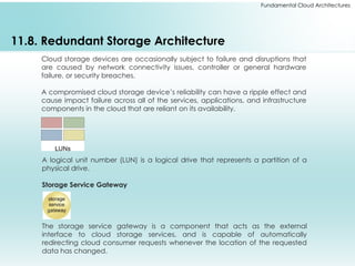 Fundamental Cloud Architectures
11.8. Redundant Storage Architecture
Cloud storage devices are occasionally subject to failure and disruptions that
are caused by network connectivity issues, controller or general hardware
failure, or security breaches.
A compromised cloud storage device’s reliability can have a ripple effect and
cause impact failure across all of the services, applications, and infrastructure
components in the cloud that are reliant on its availability.
A logical unit number (LUN) is a logical drive that represents a partition of a
physical drive.
Storage Service Gateway
The storage service gateway is a component that acts as the external
interface to cloud storage services, and is capable of automatically
redirecting cloud consumer requests whenever the location of the requested
data has changed.
 