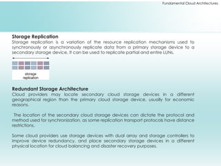 Fundamental Cloud Architectures
Storage Replication
Storage replication is a variation of the resource replication mechanisms used to
synchronously or asynchronously replicate data from a primary storage device to a
secondary storage device. It can be used to replicate partial and entire LUNs.
Redundant Storage Architecture
Cloud providers may locate secondary cloud storage devices in a different
geographical region than the primary cloud storage device, usually for economic
reasons.
The location of the secondary cloud storage devices can dictate the protocol and
method used for synchronization, as some replication transport protocols have distance
restrictions.
Some cloud providers use storage devices with dual array and storage controllers to
improve device redundancy, and place secondary storage devices in a different
physical location for cloud balancing and disaster recovery purposes.
 