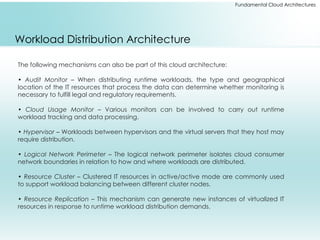 Fundamental Cloud Architectures
Workload Distribution Architecture
The following mechanisms can also be part of this cloud architecture:
• Audit Monitor – When distributing runtime workloads, the type and geographical
location of the IT resources that process the data can determine whether monitoring is
necessary to fulfill legal and regulatory requirements.
• Cloud Usage Monitor – Various monitors can be involved to carry out runtime
workload tracking and data processing.
• Hypervisor – Workloads between hypervisors and the virtual servers that they host may
require distribution.
• Logical Network Perimeter – The logical network perimeter isolates cloud consumer
network boundaries in relation to how and where workloads are distributed.
• Resource Cluster – Clustered IT resources in active/active mode are commonly used
to support workload balancing between different cluster nodes.
• Resource Replication – This mechanism can generate new instances of virtualized IT
resources in response to runtime workload distribution demands.
 