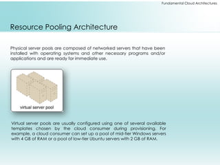 Fundamental Cloud Architectures
Resource Pooling Architecture
Physical server pools are composed of networked servers that have been
installed with operating systems and other necessary programs and/or
applications and are ready for immediate use.
Virtual server pools are usually configured using one of several available
templates chosen by the cloud consumer during provisioning. For
example, a cloud consumer can set up a pool of mid-tier Windows servers
with 4 GB of RAM or a pool of low-tier Ubuntu servers with 2 GB of RAM.
 