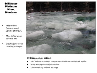Stillwater
Platinum
Mine,
Montana
• Prediction of
frequency and
volume of inflows,
• Mine-inflow water
balance, and
• Grouting and water-
handling strategies
Hydrogeological Setting:
• Pre-Cambrian ultramafics, compartmentalized fractured-bedrock aquifer;
• Active workings in underground mine
• Environmentally sensitive discharge
 