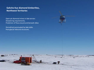 Gahcho Kue diamond kimberlites,
Northwest Territories
Open-pit diamond mines in lake terrain:
Dewatering requirements,
Prediction of flow around and beneath dikes
Permafrost punctuated by lake taliks
Post-glacial rebound structures.
 