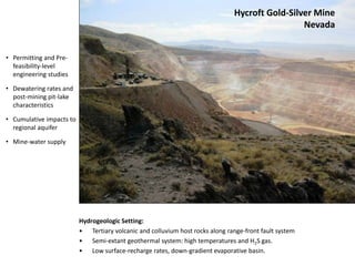 Hycroft Gold-Silver Mine
Nevada
Hydrogeologic Setting:
• Tertiary volcanic and colluvium host rocks along range-front fault system
• Semi-extant geothermal system: high temperatures and H2S gas.
• Low surface-recharge rates, down-gradient evaporative basin.
• Permitting and Pre-
feasibility-level
engineering studies
• Dewatering rates and
post-mining pit-lake
characteristics
• Cumulative impacts to
regional aquifer
• Mine-water supply
 