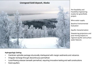 Pre-Feasibility and
Feasibility Engineering
studies for greenfields
project.
Mine-water supply
Baseline Environmental
Evaluation
Aquifer characterization
Livengood Gold deposit, Alaska
Dewatering projections and
post-mining impacts to
regional aquifer and surface
water features
Hydrogeologic Setting:
• Cambrian ophiolite package structurally interlayered with margin sediments and volcanics
• Irregular recharge through discontinuous permafrost
• Local flowing artesian beneath permafrost, requiring innovative testing and well constructions
• Karst aquifers
 