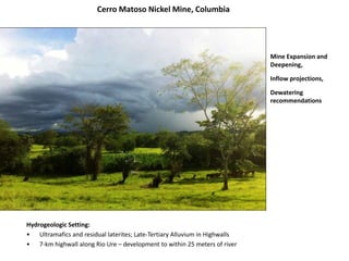 Cerro Matoso Nickel Mine, Columbia
Mine Expansion and
Deepening,
Inflow projections,
Dewatering
recommendations
Hydrogeologic Setting:
• Ultramafics and residual laterites; Late-Tertiary Alluvium in Highwalls
• 7-km highwall along Rio Ure – development to within 25 meters of river
 