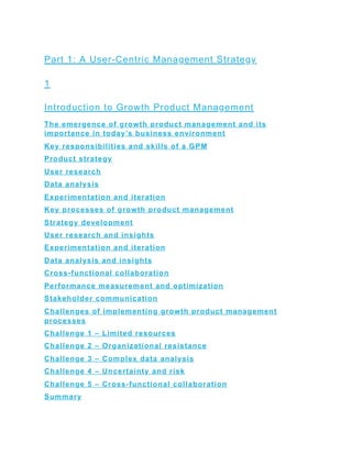 Part 1: A User-Centric Management Strategy
1
Introduction to Growth Product Management
The emergence of growth product management and its
importance in today’s business environment
Key responsibilities and skills of a GPM
Product strategy
User research
Data analysis
Experimentation and iteration
Key processes of growth product management
Strategy development
User research and insights
Experimentation and iteration
Data analysis and insights
Cross-functional collaboration
Performance measurement and optimization
Stakeholder communication
Challenges of implementing growth product management
processes
Challenge 1 – Limited resources
Challenge 2 – Organizational resistance
Challenge 3 – Complex data analysis
Challenge 4 – Uncertainty and risk
Challenge 5 – Cross-functional collaboration
Summary
 