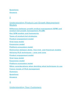 Questions
Answers
2
Understanding Product-Led Growth Management
Models
Difference between growth product management (GPM) and
product-led growth management (PLGM)
Key GPM models and frameworks
Types of product-led strategies
Product engagement model
Viral loop model
Expansion model
Platform ecosystem model
Distinction between demo, free trial, and freemium models
Utilizing PLG techniques – pros and cons
Product engagement model
Viral loop model
Expansion model
Platform ecosystem model
Other considerations when deciding what techniques to use
Future trends of PLG management
Summary
Questions
Answers
3
Understanding Your Customers
 